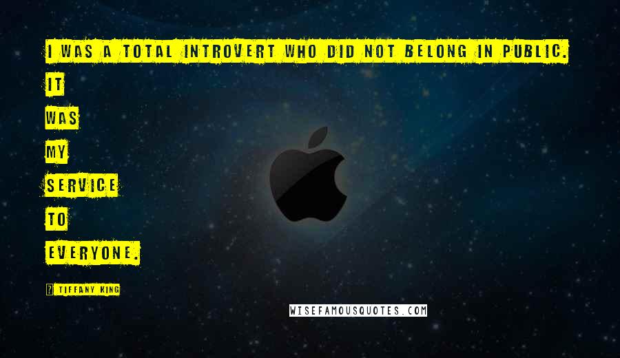 Tiffany King Quotes: I was a total introvert who did not belong in public. It was my service to everyone.