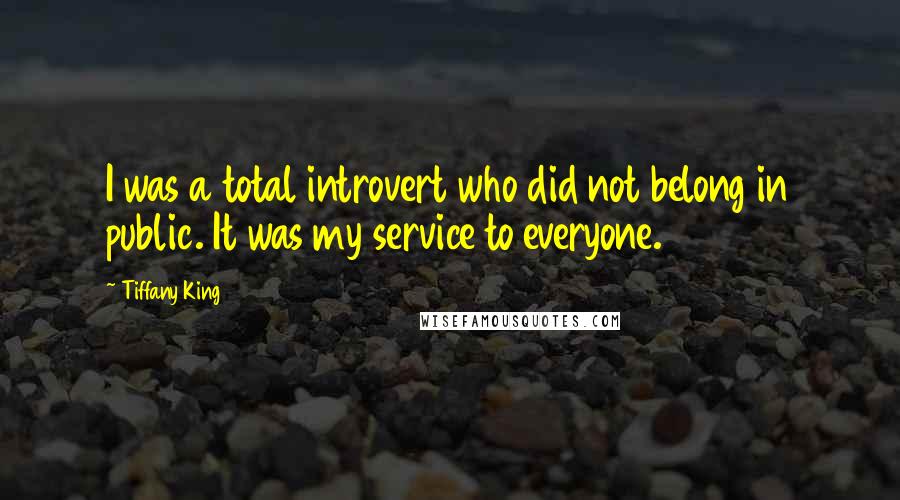 Tiffany King Quotes: I was a total introvert who did not belong in public. It was my service to everyone.