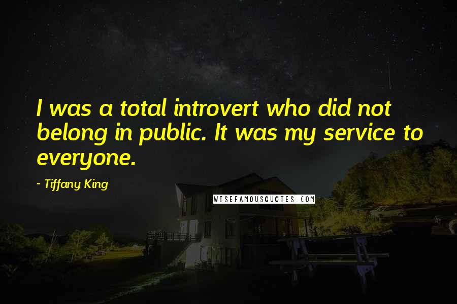 Tiffany King Quotes: I was a total introvert who did not belong in public. It was my service to everyone.