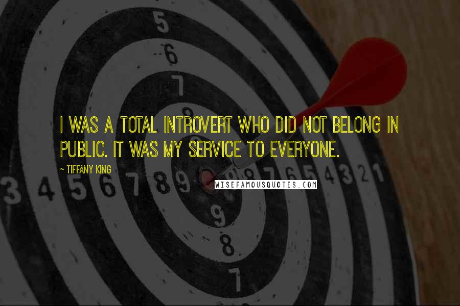 Tiffany King Quotes: I was a total introvert who did not belong in public. It was my service to everyone.