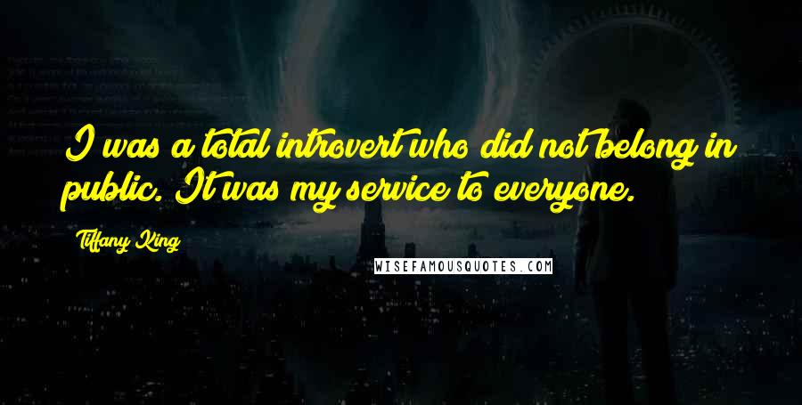 Tiffany King Quotes: I was a total introvert who did not belong in public. It was my service to everyone.