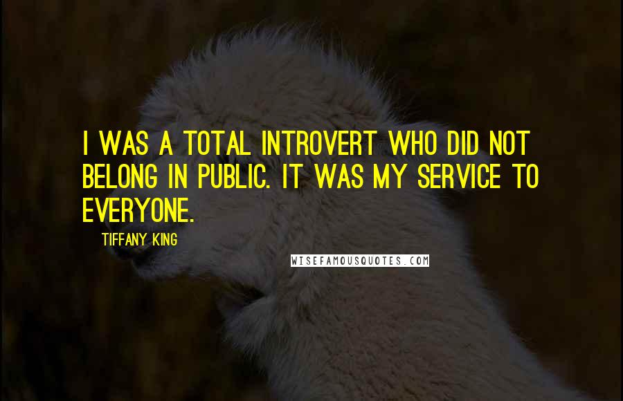 Tiffany King Quotes: I was a total introvert who did not belong in public. It was my service to everyone.