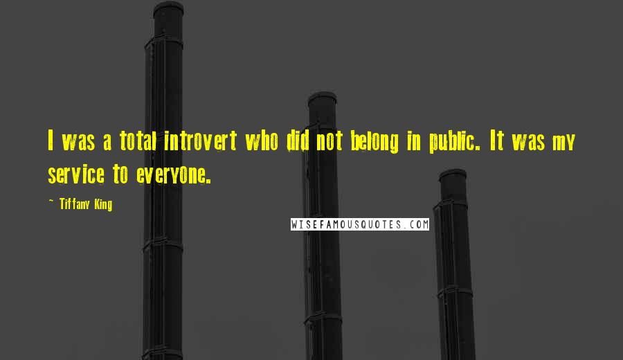 Tiffany King Quotes: I was a total introvert who did not belong in public. It was my service to everyone.