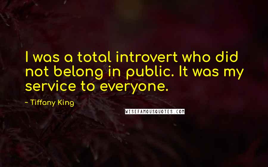 Tiffany King Quotes: I was a total introvert who did not belong in public. It was my service to everyone.