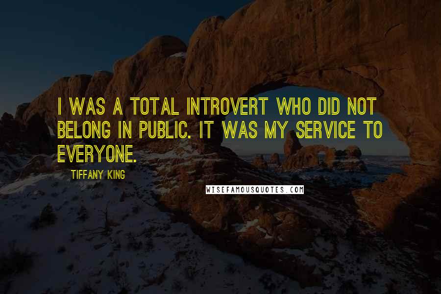 Tiffany King Quotes: I was a total introvert who did not belong in public. It was my service to everyone.