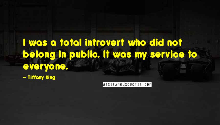 Tiffany King Quotes: I was a total introvert who did not belong in public. It was my service to everyone.