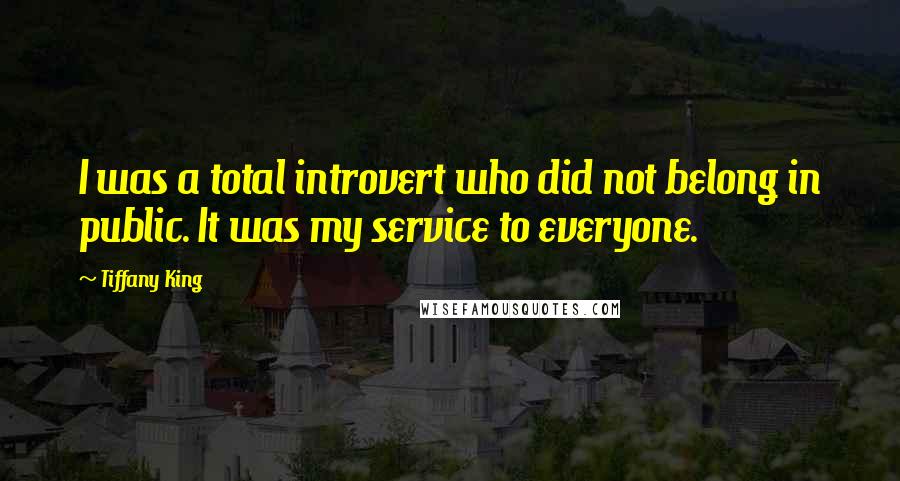 Tiffany King Quotes: I was a total introvert who did not belong in public. It was my service to everyone.