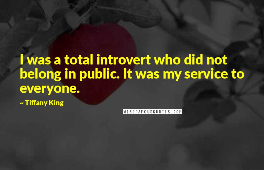 Tiffany King Quotes: I was a total introvert who did not belong in public. It was my service to everyone.