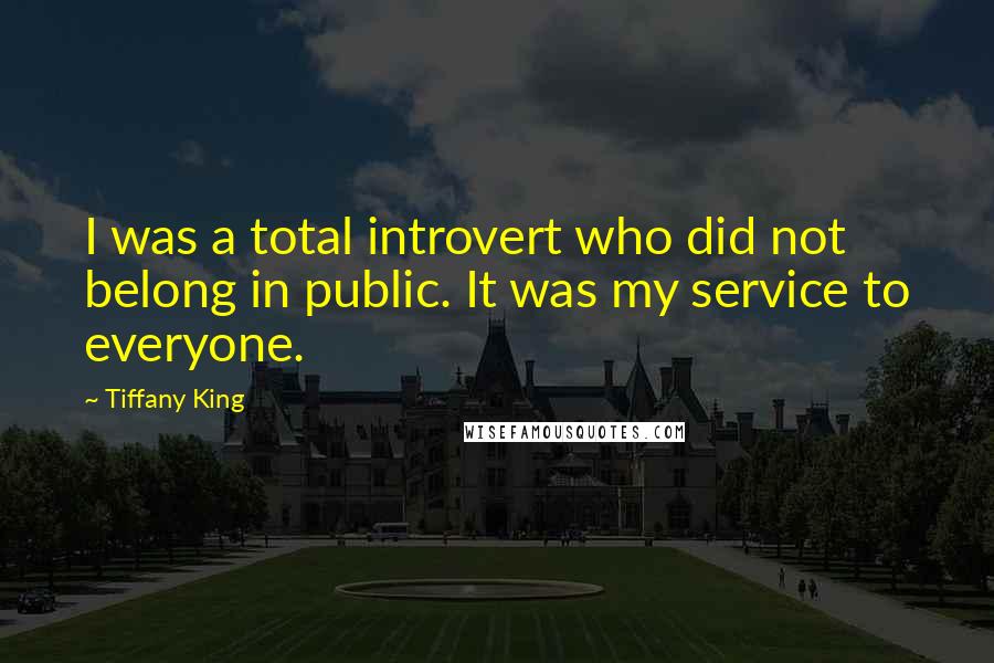 Tiffany King Quotes: I was a total introvert who did not belong in public. It was my service to everyone.