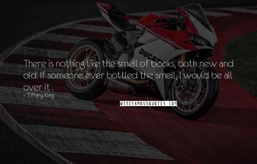 Tiffany King Quotes: There is nothing like the smell of books, both new and old. If someone ever bottled the smell, I would be all over it .