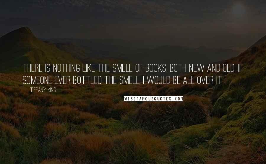 Tiffany King Quotes: There is nothing like the smell of books, both new and old. If someone ever bottled the smell, I would be all over it .