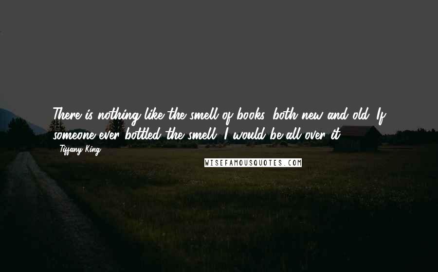 Tiffany King Quotes: There is nothing like the smell of books, both new and old. If someone ever bottled the smell, I would be all over it .