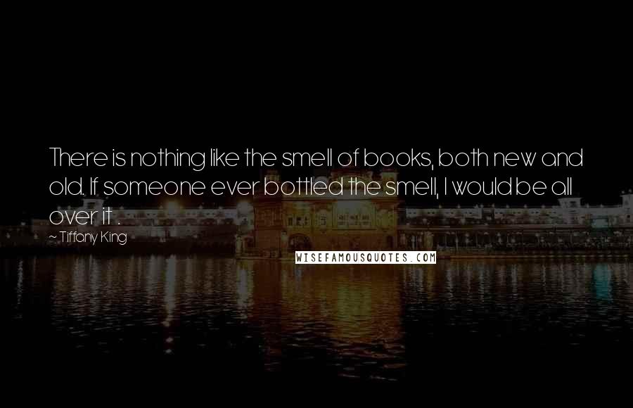 Tiffany King Quotes: There is nothing like the smell of books, both new and old. If someone ever bottled the smell, I would be all over it .