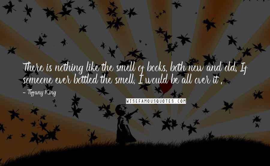 Tiffany King Quotes: There is nothing like the smell of books, both new and old. If someone ever bottled the smell, I would be all over it .