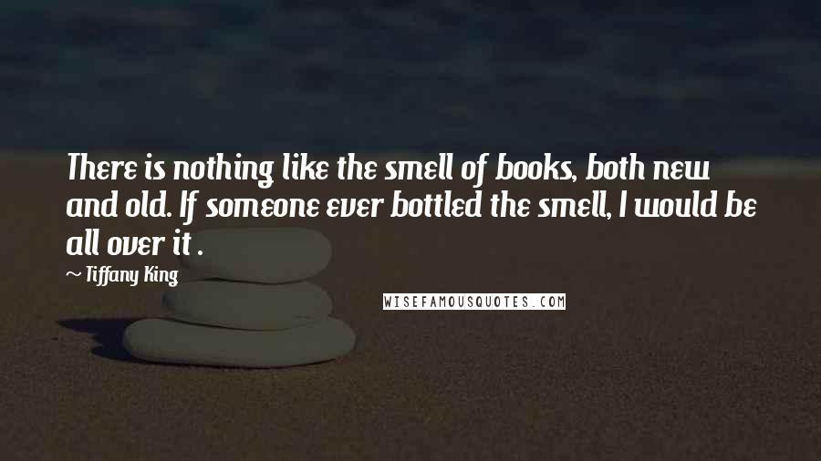 Tiffany King Quotes: There is nothing like the smell of books, both new and old. If someone ever bottled the smell, I would be all over it .