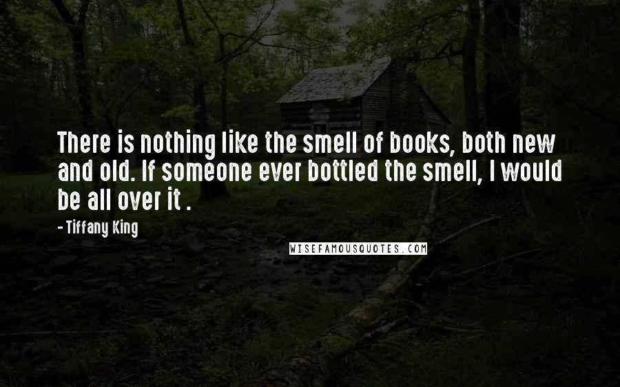 Tiffany King Quotes: There is nothing like the smell of books, both new and old. If someone ever bottled the smell, I would be all over it .