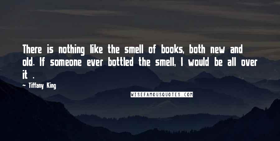 Tiffany King Quotes: There is nothing like the smell of books, both new and old. If someone ever bottled the smell, I would be all over it .