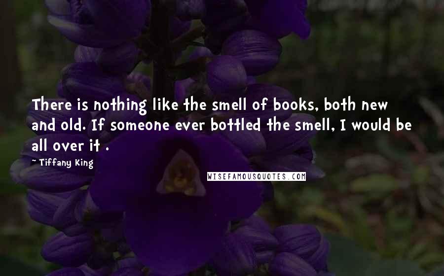 Tiffany King Quotes: There is nothing like the smell of books, both new and old. If someone ever bottled the smell, I would be all over it .