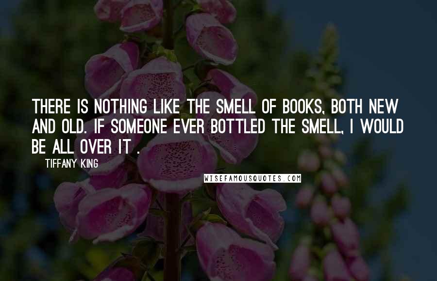 Tiffany King Quotes: There is nothing like the smell of books, both new and old. If someone ever bottled the smell, I would be all over it .