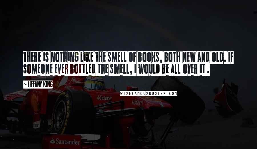 Tiffany King Quotes: There is nothing like the smell of books, both new and old. If someone ever bottled the smell, I would be all over it .