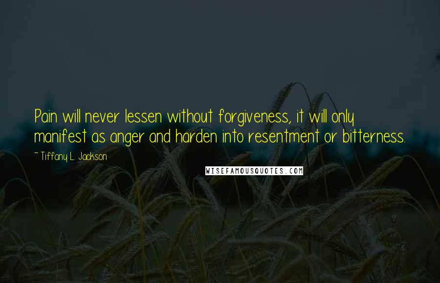 Tiffany L. Jackson Quotes: Pain will never lessen without forgiveness, it will only manifest as anger and harden into resentment or bitterness.