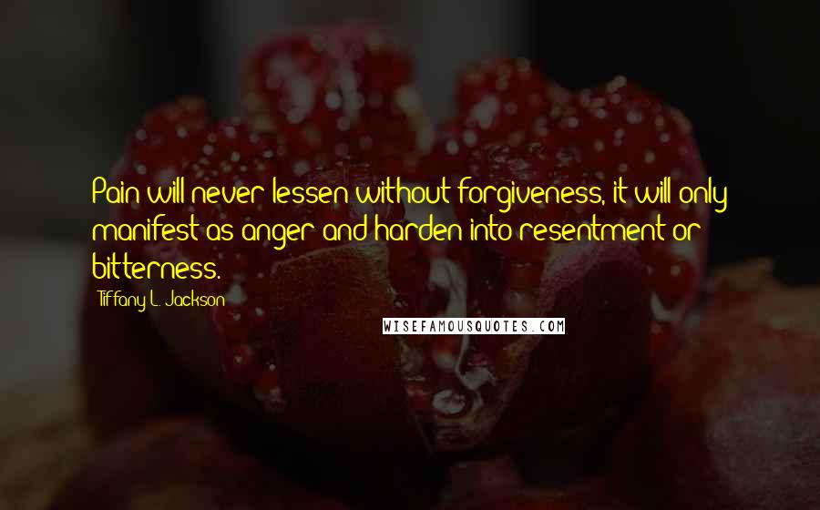 Tiffany L. Jackson Quotes: Pain will never lessen without forgiveness, it will only manifest as anger and harden into resentment or bitterness.