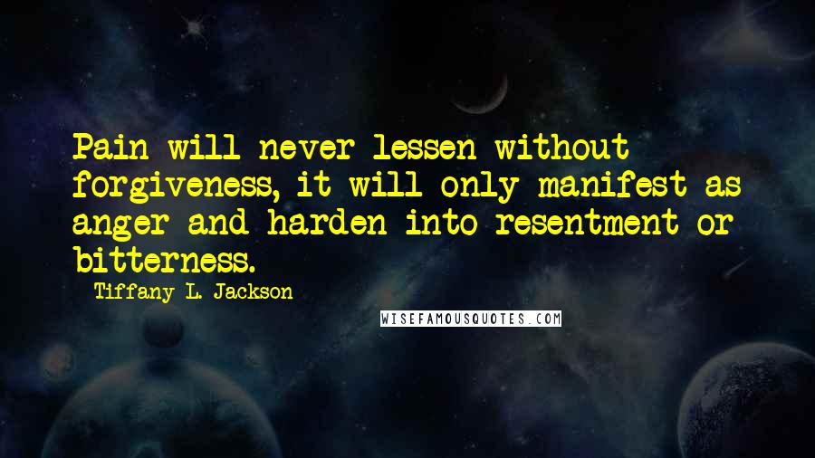 Tiffany L. Jackson Quotes: Pain will never lessen without forgiveness, it will only manifest as anger and harden into resentment or bitterness.