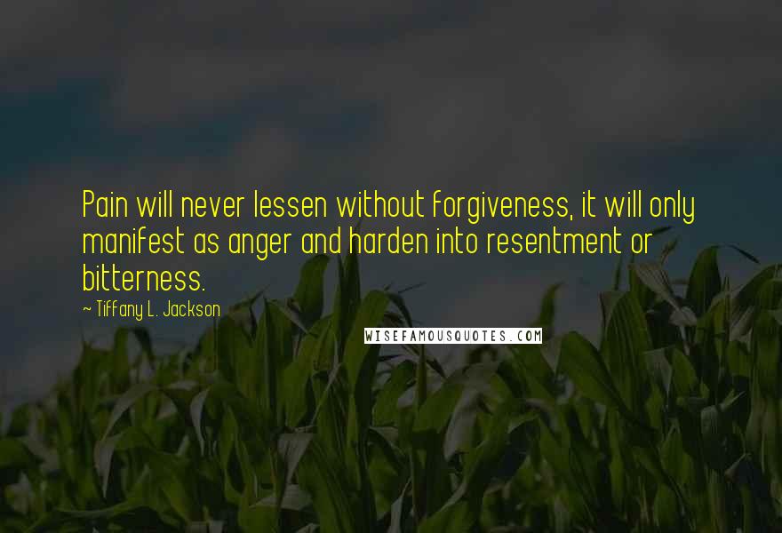 Tiffany L. Jackson Quotes: Pain will never lessen without forgiveness, it will only manifest as anger and harden into resentment or bitterness.