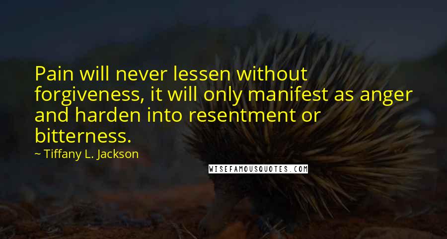 Tiffany L. Jackson Quotes: Pain will never lessen without forgiveness, it will only manifest as anger and harden into resentment or bitterness.