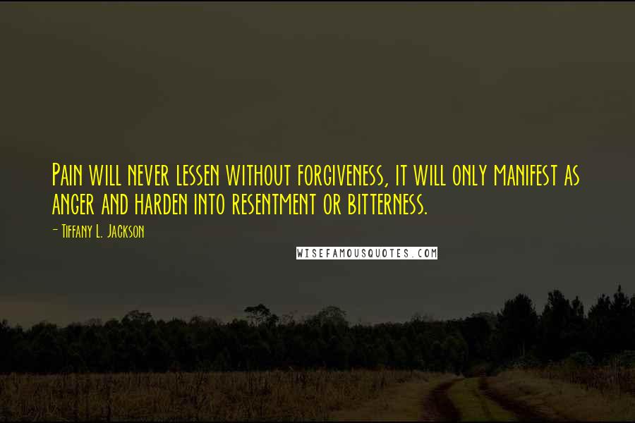 Tiffany L. Jackson Quotes: Pain will never lessen without forgiveness, it will only manifest as anger and harden into resentment or bitterness.