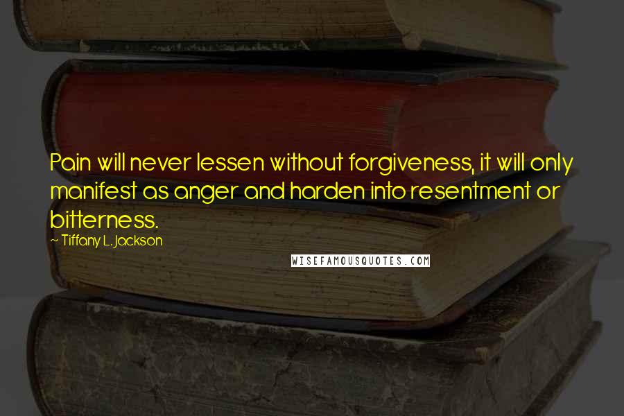 Tiffany L. Jackson Quotes: Pain will never lessen without forgiveness, it will only manifest as anger and harden into resentment or bitterness.