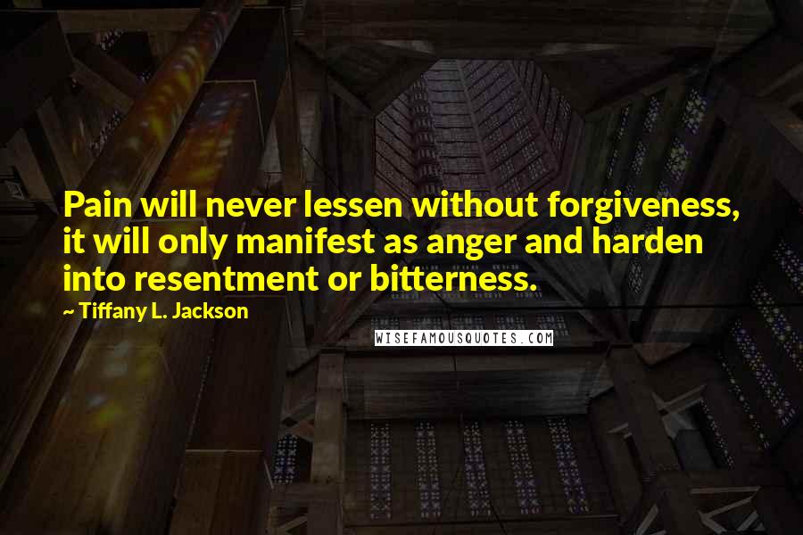 Tiffany L. Jackson Quotes: Pain will never lessen without forgiveness, it will only manifest as anger and harden into resentment or bitterness.