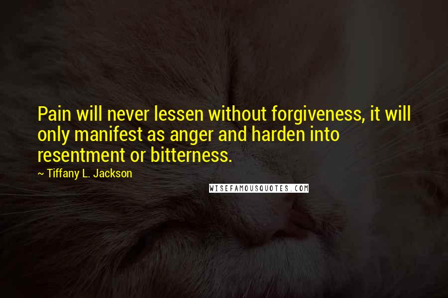 Tiffany L. Jackson Quotes: Pain will never lessen without forgiveness, it will only manifest as anger and harden into resentment or bitterness.