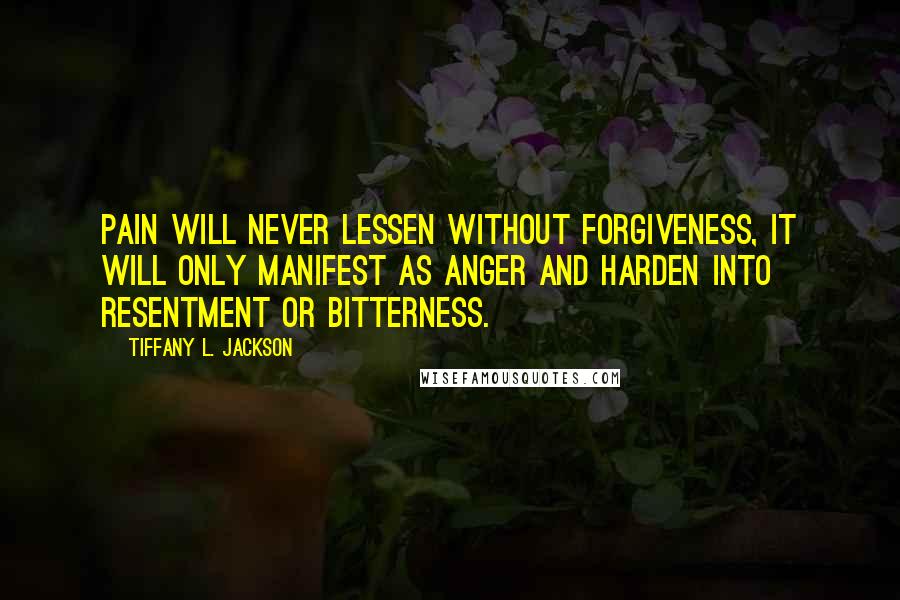 Tiffany L. Jackson Quotes: Pain will never lessen without forgiveness, it will only manifest as anger and harden into resentment or bitterness.