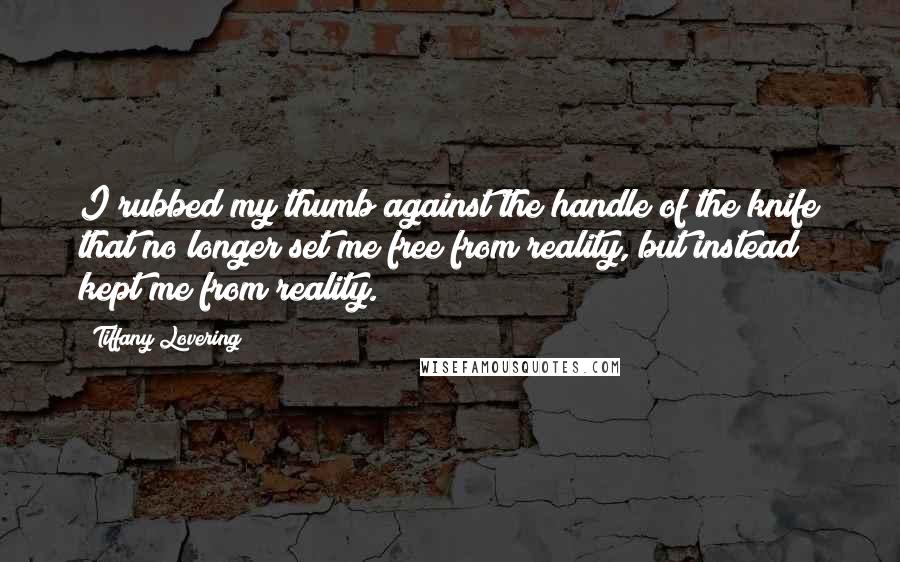 Tiffany Lovering Quotes: I rubbed my thumb against the handle of the knife that no longer set me free from reality, but instead kept me from reality.