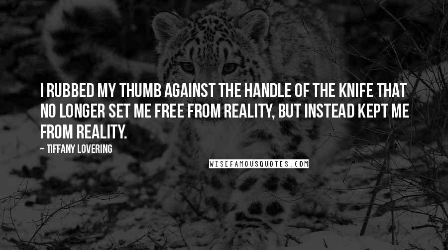 Tiffany Lovering Quotes: I rubbed my thumb against the handle of the knife that no longer set me free from reality, but instead kept me from reality.