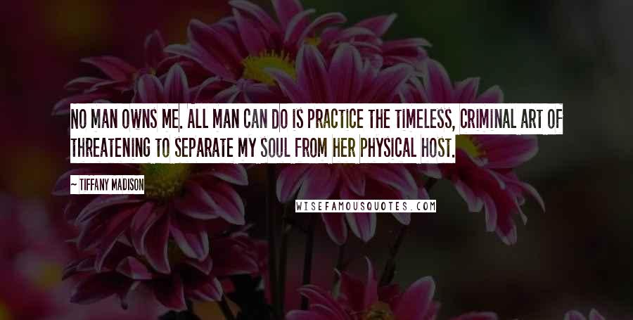 Tiffany Madison Quotes: No man owns me. All man can do is practice the timeless, criminal art of threatening to separate my soul from her physical host.