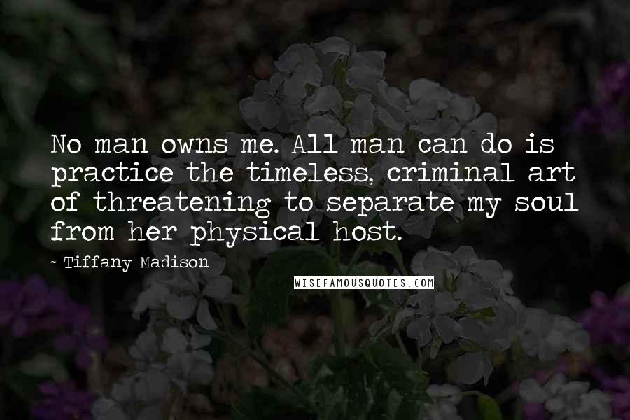 Tiffany Madison Quotes: No man owns me. All man can do is practice the timeless, criminal art of threatening to separate my soul from her physical host.