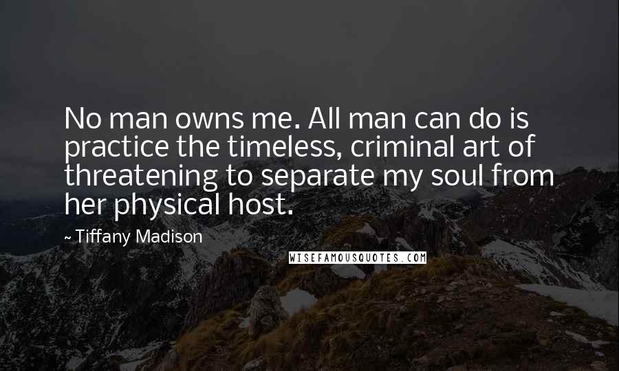 Tiffany Madison Quotes: No man owns me. All man can do is practice the timeless, criminal art of threatening to separate my soul from her physical host.