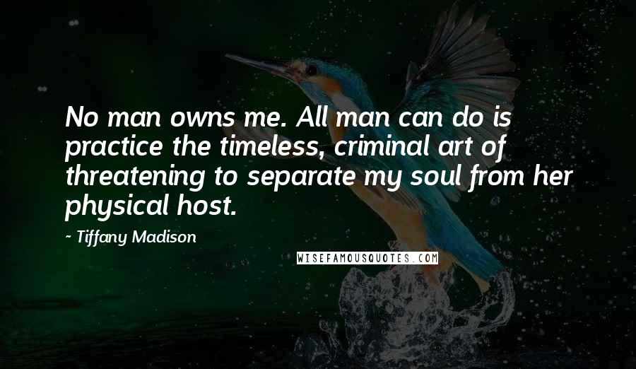 Tiffany Madison Quotes: No man owns me. All man can do is practice the timeless, criminal art of threatening to separate my soul from her physical host.