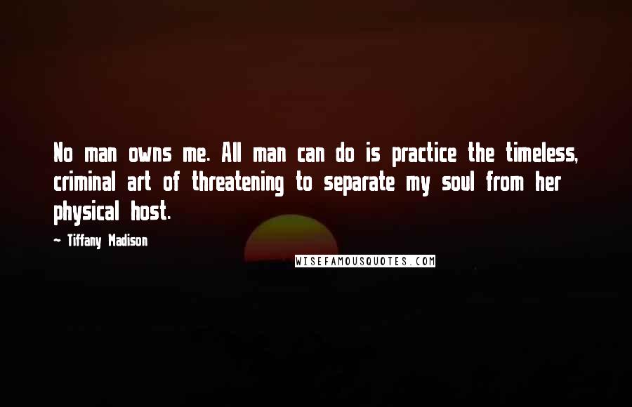 Tiffany Madison Quotes: No man owns me. All man can do is practice the timeless, criminal art of threatening to separate my soul from her physical host.