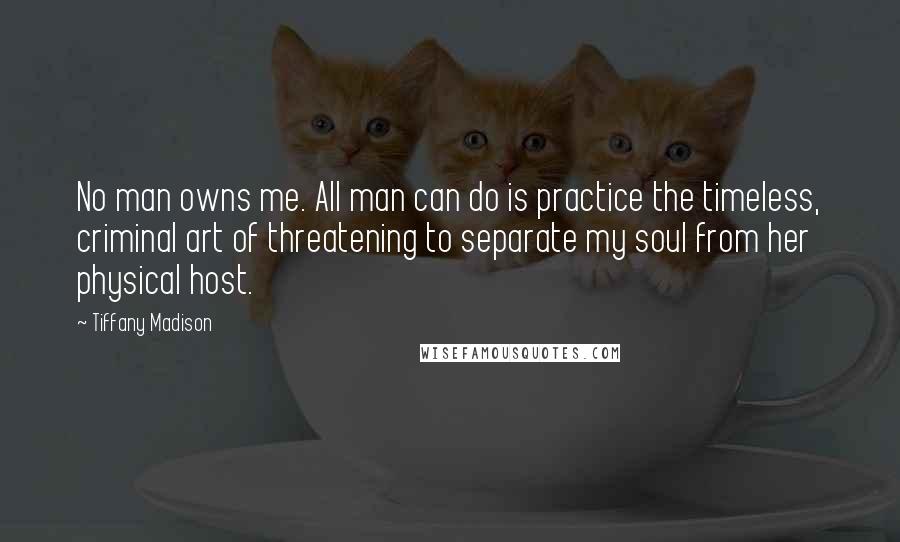 Tiffany Madison Quotes: No man owns me. All man can do is practice the timeless, criminal art of threatening to separate my soul from her physical host.