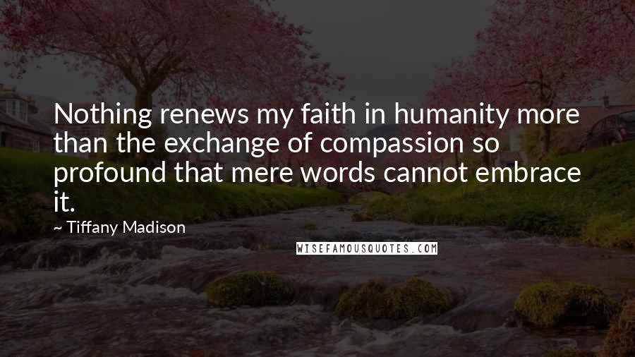 Tiffany Madison Quotes: Nothing renews my faith in humanity more than the exchange of compassion so profound that mere words cannot embrace it.