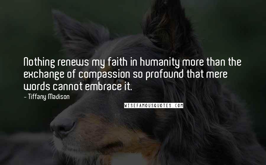 Tiffany Madison Quotes: Nothing renews my faith in humanity more than the exchange of compassion so profound that mere words cannot embrace it.