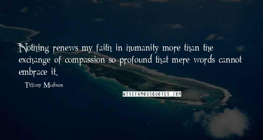 Tiffany Madison Quotes: Nothing renews my faith in humanity more than the exchange of compassion so profound that mere words cannot embrace it.