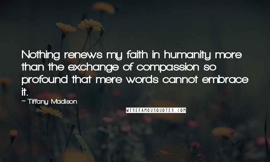 Tiffany Madison Quotes: Nothing renews my faith in humanity more than the exchange of compassion so profound that mere words cannot embrace it.