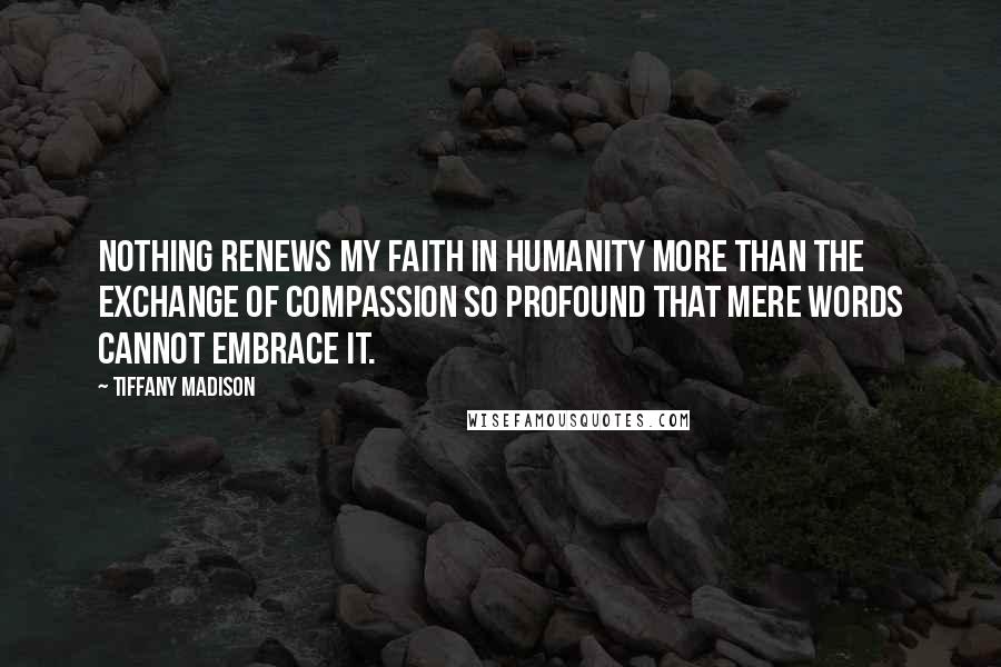 Tiffany Madison Quotes: Nothing renews my faith in humanity more than the exchange of compassion so profound that mere words cannot embrace it.