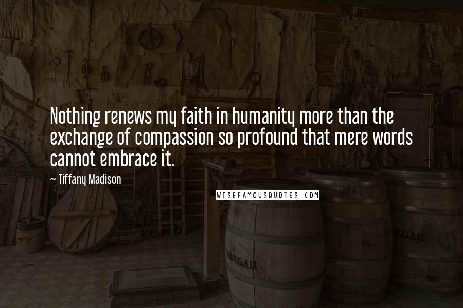 Tiffany Madison Quotes: Nothing renews my faith in humanity more than the exchange of compassion so profound that mere words cannot embrace it.