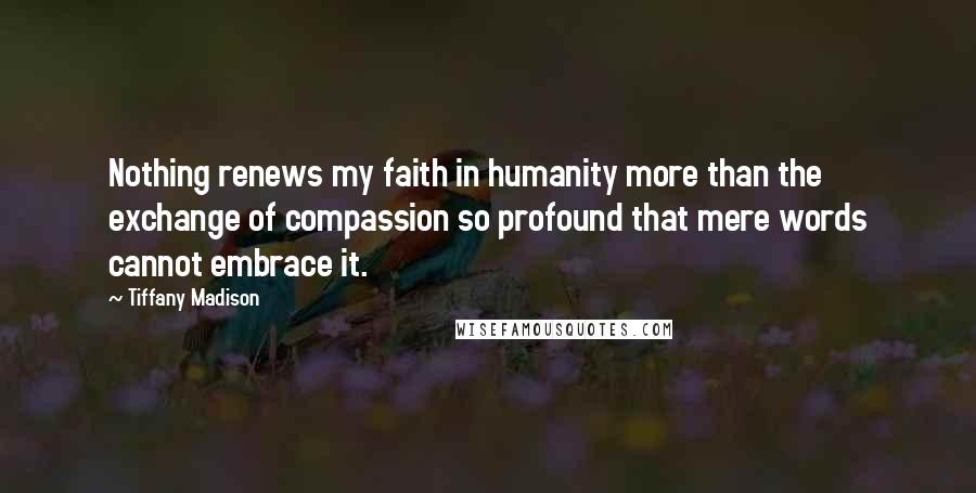 Tiffany Madison Quotes: Nothing renews my faith in humanity more than the exchange of compassion so profound that mere words cannot embrace it.