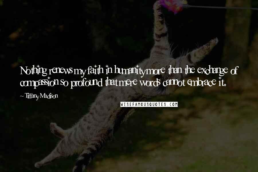 Tiffany Madison Quotes: Nothing renews my faith in humanity more than the exchange of compassion so profound that mere words cannot embrace it.